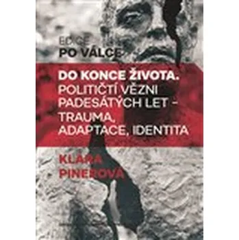 Do konce života: Političtí vězni padesátých let - trauma, adaptace, identita - Klára Pinerová