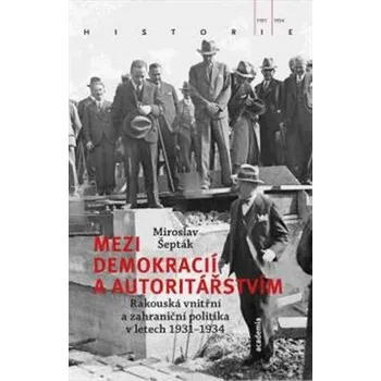 Mezi demokracií a autoritářstvím: Rakouská vnitřní a zahraniční politika v letech 1931-1934 - Miroslav Šepták