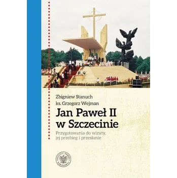 Jan Paweł II w Szczecinie. Przygotowania do wizyty, jej przebieg i przesłanie - Stanuch Zbigniew