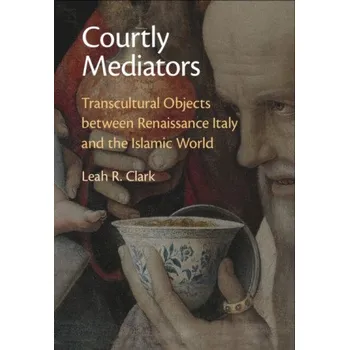 Courtly Mediators: Transcultural Objects between Renaissance Italy and the Islamic World – Leah R. Clark (EN)