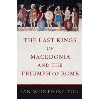 Last Kings of Macedonia and the Triumph of Rome – Worthington,Ian (Professor of Ancient History,Professor of Ancient History,Macquarie University) (EN)