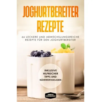 Joghurtbereiter Rezepte: 66 leckere und abwechslungsreiche Rezepte für den Joghurtbereiter - Inklusive hilfreicher Tipps und Näh - Cookbooks, Simple