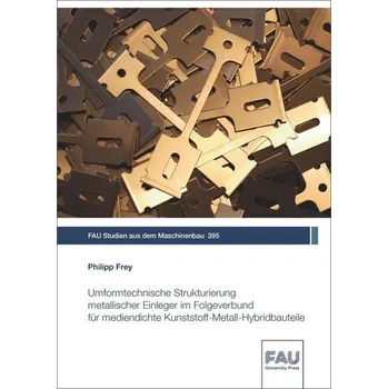 Umformtechnische Strukturierung metallischer Einleger im Folgeverbund für mediendichte Kunststoff-Metall-Hybridbauteile - Frey, Philipp