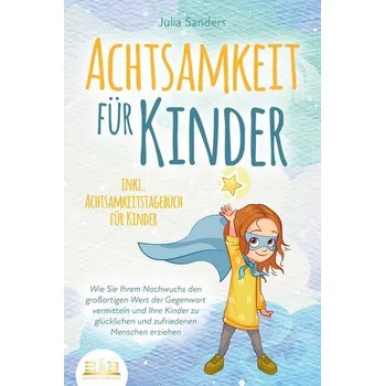 ACHTSAMKEIT FÜR KINDER: Wie Sie Ihrem Nachwuchs den großartigen Wert der Gegenwart vermitteln und Ihre Kinder zu glücklichen und - Sanders, Julia E.