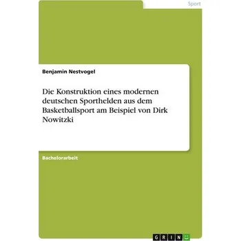 Die Konstruktion eines modernen deutschen Sporthelden aus dem Basketballsport am Beispiel von Dirk Nowitzki - Nestvogel, Benjamin
