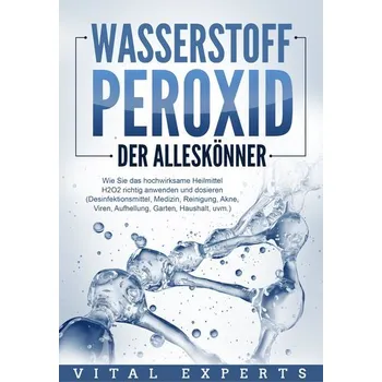 WASSERSTOFFPEROXID - Der Alleskönner: Wie Sie das hochwirksame Heilmittel H2O2 richtig anwenden und dosieren (Desinfektionsmitte - Experts, Vital
