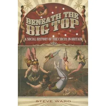 Beneath the Big Top: A Social History of the Circus in Britain - Ward, Steve