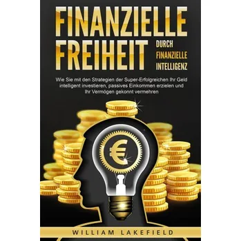 Finanzielle Freiheit durch finanzielle Intelligenz: Wie Sie mit den Strategien der Super-Erfolgreichen Ihr Geld intelligent inve - Lakefield, William