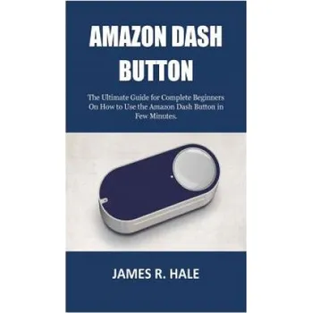 Učebnice Amazon Dash Button: The Ultimate Guide for Complete Beginners On How to Use the Amazon Dash Button in Few Minutes. – James R Hale (EN)