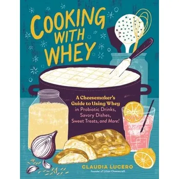 Cooking with Whey: A Cheesemaker's Guide to Using Whey in Probiotic Drinks, Savory Dishes, Sweet Treats, and More - Lucero, Claudia