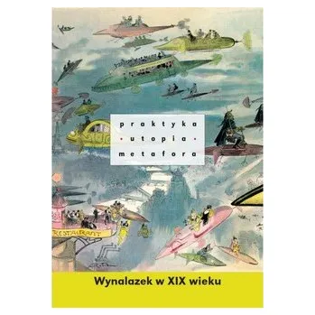 Praktyka, utopia, metafora. Wynalazek w XIX wieku - praca zbiorowa