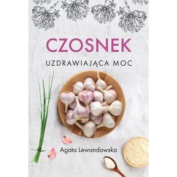 Czosnek. Uzdrawiająca moc - AGATA LEWANDOWSKA