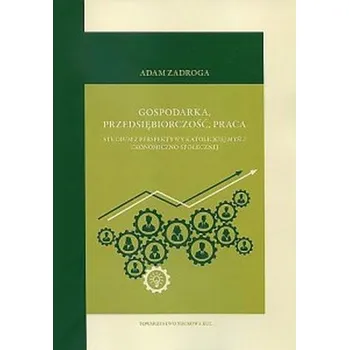 Gospodarka, przedsiębiorczość, praca. Studium z perspektywy katolickiej myśli ekonomiczno-społecznej - Zadroga, Adam