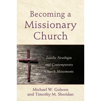 Becoming a Missionary Church - Lesslie Newbigin and Contemporary Church Movements - Goheen, Michael W.