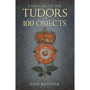 A History of the Tudors in 100 Objects - Matusiak, John