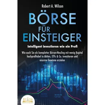 BÖRSE FÜR EINSTEIGER - Intelligent investieren wie ein Profi: Wie auch Sie als kompletter Börsen-Neuling mit wenig Kapital hochp - Wilson, Robert A.
