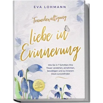 Trauerbewältigung - Liebe in Erinnerung: Wie Sie in 7 Schritten Ihre Trauer verstehen, annehmen, bewältigen und zu innerem Glück - Eva Lohmann