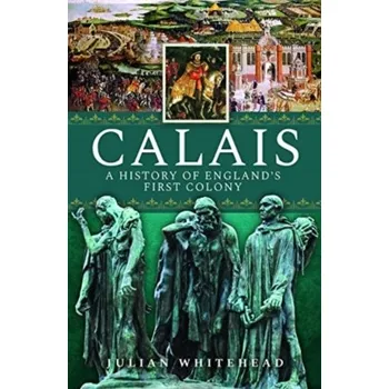 Calais: A History of England's First Colony - Whitehead, Julian