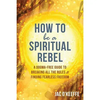 How to Be a Spiritual Rebel: A Dogma-Free Guide to Breaking All the Rules and Finding Fearless Freedom - O\'Keeffe, Jac