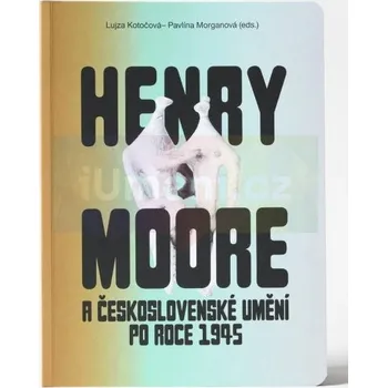 Umění Henry Moore a československé umění po roce 1945 - Lujza Kotočová – Pavlína Morganová (eds.)