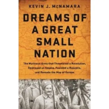 Dreams of a Great Small Nation, The Mutinous Army that Threatened a Revolution, Destroyed an Empire, Founded a Republic, and Remade the Map of Europe - McNamara, Kevin J