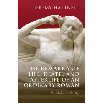 The Remarkable Life, Death, and Afterlife of an Ordinary Roman: A Social History – Jeremy Hartnett (EN)