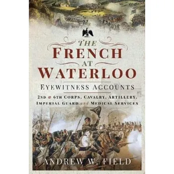 The French at Waterloo: Eyewitness Accounts - Field, Andrew S