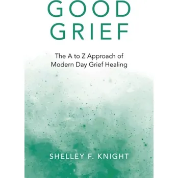 Good Grief - The A to Z Approach of Modern Day Grief Healing - Knight, Shelley F.