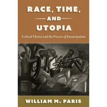 Race, Time, and Utopia: Critical Theory and the Process of Emancipation – Paris,William (Assistant Professor of Philosophy,Assistant Professor of Philosophy,University of Toronto) (EN)
