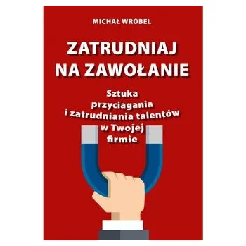 Zatrudniaj na zawołanie. Sztuka przyciagania i zatrudniania talentów w Twojej firmie - Wróbel Michał