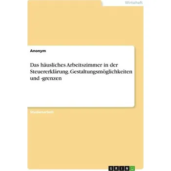 Das häusliches Arbeitszimmer in der Steuererklärung. Gestaltungsmöglichkeiten und -grenzen - Anonymous