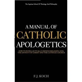 A Manual Of Catholic Apologetics: How To Intellectually Defend Religion, God, The Divinity Of Christ And The Catholic Church (Rev F J Koch)(Brožovaná)