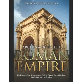 Cizojazyčná kniha Arches across the Roman Empire: The History of the Roman Arches Built in Europe, the Middle East, Asia Minor, and North Africa (Charles River Editors)(Brožovaná)