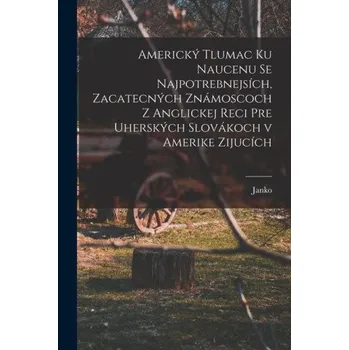 Americký tlumac ku naucenu se najpotrebnejsích, zacatecných známoscoch z anglickej reci pre uherských slovákoch v Amerike zijucích (Brožovaná)