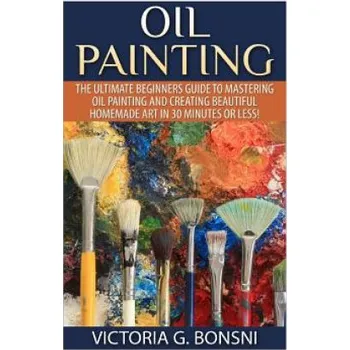 Populárně naučná literatura pro dospělé Oil Painting: The Ultimate Beginners Guide to Mastering Oil Painting and Creating Beautiful Homemade Art in 30 Minutes or Less! (Victoria Bonsni)(Brožovaná)