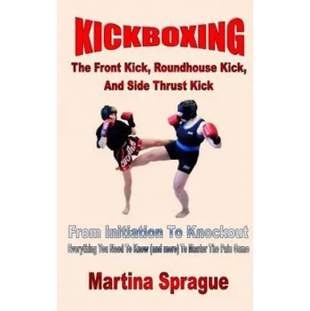 Cizojazyčná kniha Kickboxing: The Front Kick, Roundhouse Kick, and Side Thrust Kick: From Initiation to Knockout: Everything You Need to Know (and M – Martina Sprague (EN)