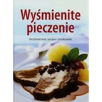 Wyśmienite pieczenie. Urozmaicone, sycące i smakowite - Praca zbiorowa