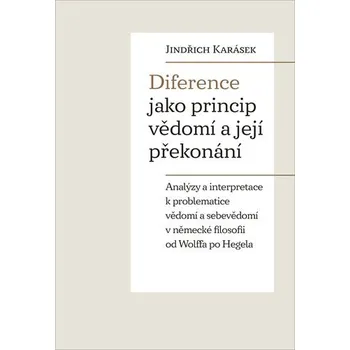 Diference jako princip vědomí a její překonání - Analýzy a interpretace k problematice vědomí a sebevědomí v německé filosofii od Wolffa po Hegela - Jindřich Karásek