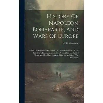 History Of Napoleon Bonaparte, And Wars Of Europe: From The Revolution In France To The Termination Of The Late Wars, Including Anecdotes Of The Most (Pevná)
