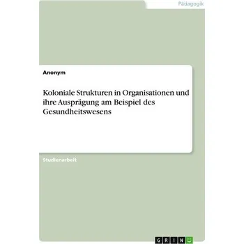 Koloniale Strukturen in Organisationen und ihre Ausprägung am Beispiel des Gesundheitswesens - Anonymous