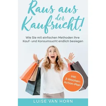 Raus aus der Kaufsucht!: Wie Sie mit einfachen Methoden Ihre Kauf- und Konsumsucht endlich besiegen - inkl. 3-Wochen-Action-Plan - Horn, Luise van