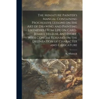 Umění Miniature Painter's Manual Containing Progressive Lessons on the Art of Drawing and Painting Likenesses From Life on Card-board, Vellum, and Ivory, Wi (N. (Nathaniel) 1791-1860 Whittock)(Brožovaná)