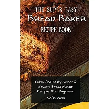 The Super Easy Bread Baker Recipe Book: Quick And Tasty Sweet & Savory Bread Maker Recipes For Beginners Wells Sofia