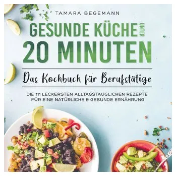 Gesunde Küche unter 20 Minuten - Das Kochbuch für Berufstätige - Tamara Begemann
