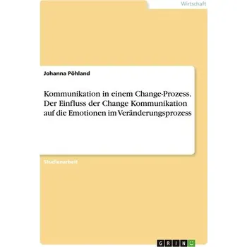 Kommunikation in einem Change-Prozess. Der Einfluss der Change Kommunikation auf dieEmotionen im Veränderungsprozess - Pöhland, Johanna